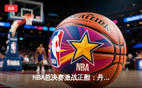 NBA总决赛激战正酣：丹佛掘金险胜迈阿密热火，约基奇三双主宰比赛
