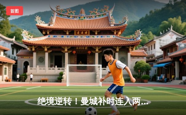 绝境逆转！曼城补时连入两球3-2险胜热刺，哈兰德双响锁定胜局