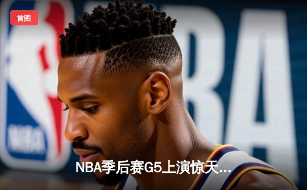 NBA季后赛G5上演惊天逆转 雄鹿末节狂轰25-0攻势淘汰老鹰