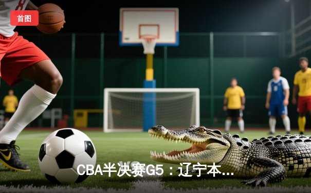 CBA半决赛G5：辽宁本钢加时逆转广东宏远 赵继伟33+9+6率队挺进总决赛