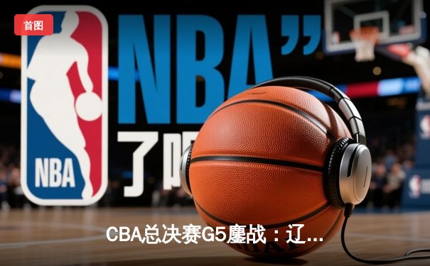 CBA总决赛G5鏖战：辽宁本钢加时险胜广东宏远，赵继伟37分创个人季后赛新高