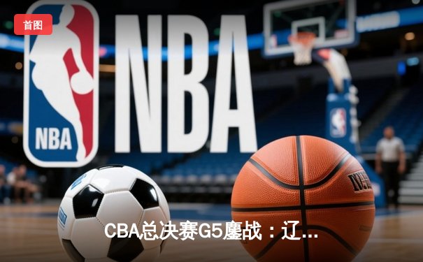 CBA总决赛G5鏖战：辽宁本钢加时逆转广东宏远 赵继伟37分创个人季后赛新高